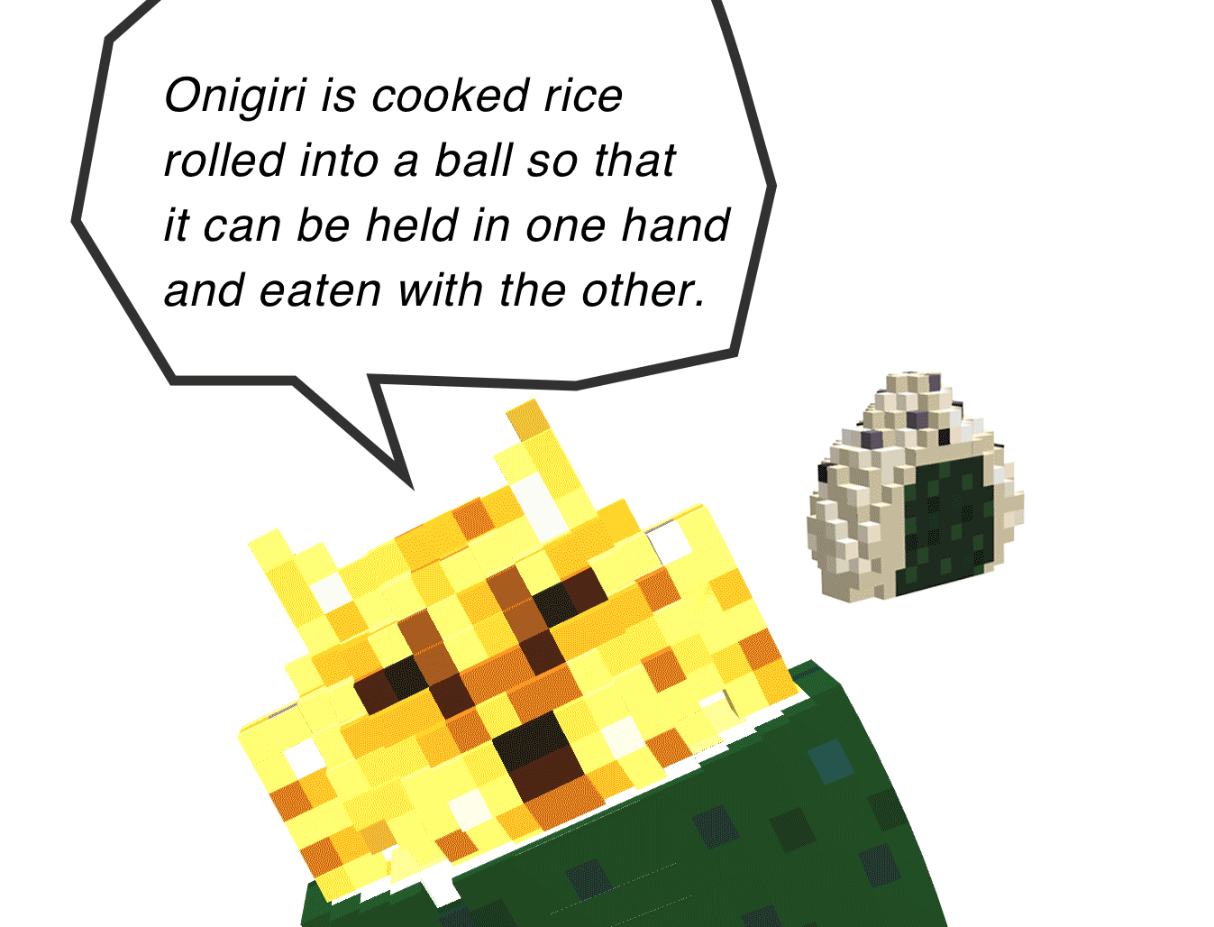 Onigiri is cooked rice 
  rolled into a ball so that 
  it can be held in one hand 
  and eaten with the other.